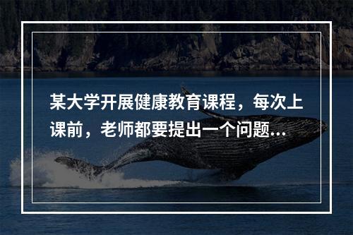 某大学开展健康教育课程，每次上课前，老师都要提出一个问题，要