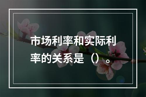 市场利率和实际利率的关系是（）。