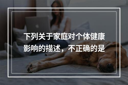 下列关于家庭对个体健康影响的描述，不正确的是