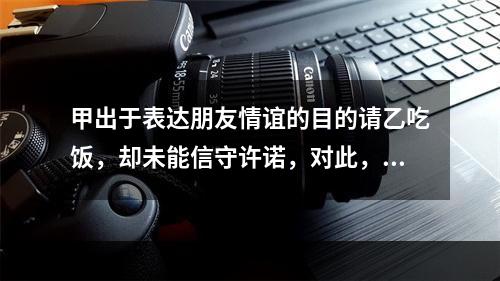 甲出于表达朋友情谊的目的请乙吃饭，却未能信守许诺，对此，下列