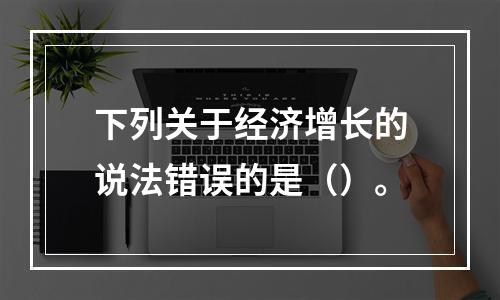 下列关于经济增长的说法错误的是（）。