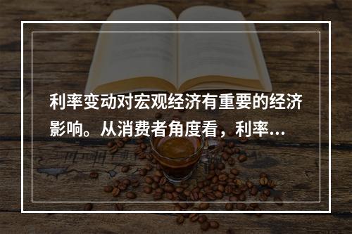 利率变动对宏观经济有重要的经济影响。从消费者角度看，利率上升