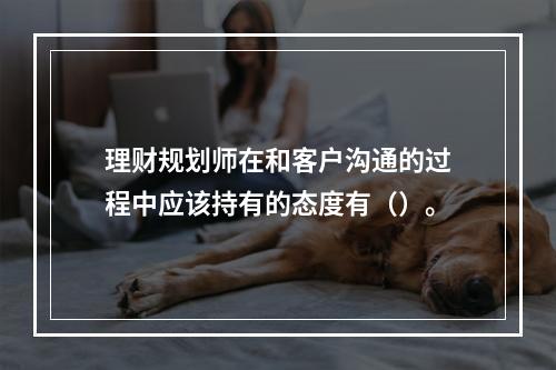 理财规划师在和客户沟通的过程中应该持有的态度有（）。