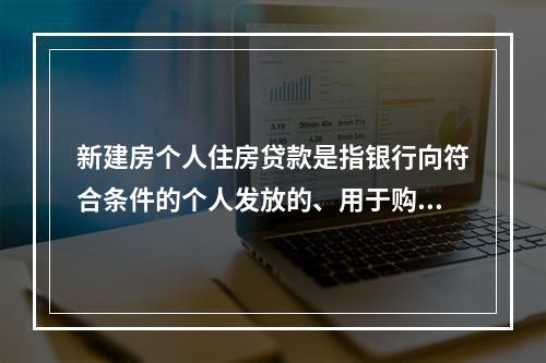 新建房个人住房贷款是指银行向符合条件的个人发放的、用于购买在