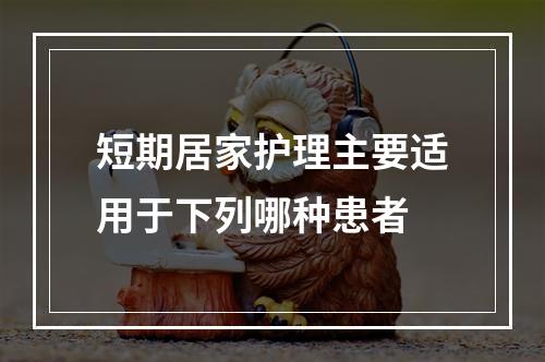 短期居家护理主要适用于下列哪种患者