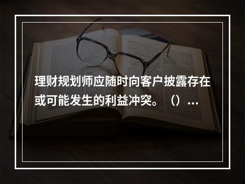 理财规划师应随时向客户披露存在或可能发生的利益冲突。（）[2