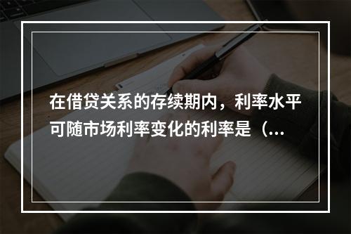 在借贷关系的存续期内，利率水平可随市场利率变化的利率是（）。