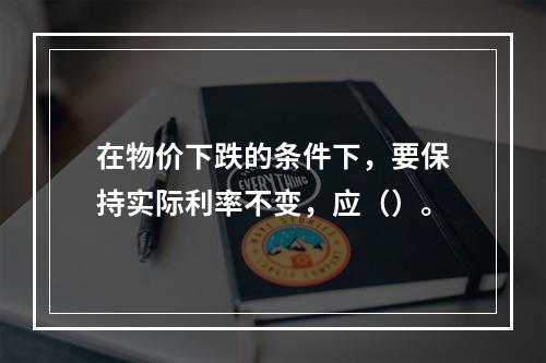 在物价下跌的条件下，要保持实际利率不变，应（）。