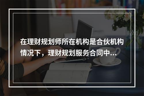 在理财规划师所在机构是合伙机构情况下，理财规划服务合同中当事