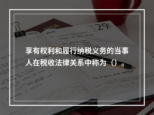 享有权利和履行纳税义务的当事人在税收法律关系中称为（）。