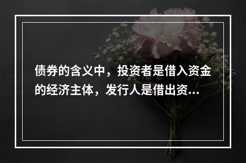 债券的含义中，投资者是借入资金的经济主体，发行人是借出资金的