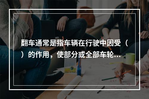 翻车通常是指车辆在行驶中因受（）的作用，使部分或全部车轮悬空