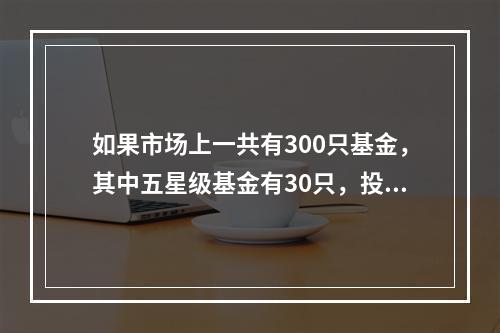 如果市场上一共有300只基金，其中五星级基金有30只，投资者