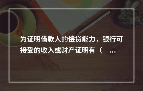 为证明借款人的偿贷能力，银行可接受的收入或财产证明有（　　）