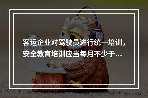 客运企业对驾驶员进行统一培训，安全教育培训应当每月不少于1次