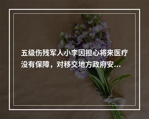 五级伤残军人小李因担心将来医疗没有保障，对移交地方政府安置顾