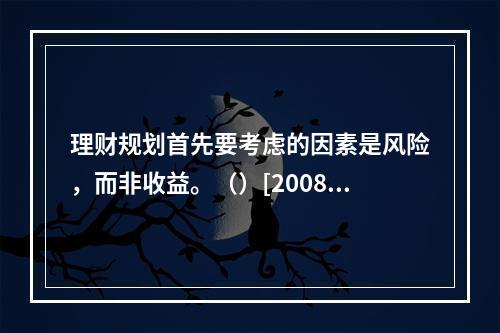 理财规划首先要考虑的因素是风险，而非收益。（）[2008年1