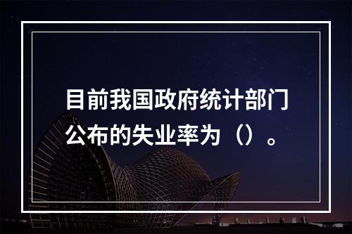 目前我国政府统计部门公布的失业率为（）。