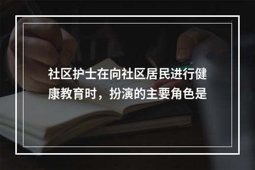 社区护士在向社区居民进行健康教育时，扮演的主要角色是