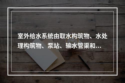 室外给水系统由取水构筑物、水处理构筑物、泵站、输水管渠和管网