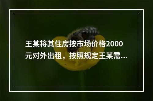 王某将其住房按市场价格2000元对外出租，按照规定王某需要缴