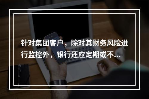 针对集团客户，除对其财务风险进行监控外，银行还应定期或不定期