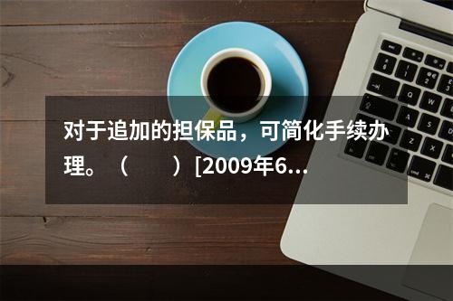 对于追加的担保品，可简化手续办理。（　　）[2009年6月真