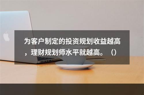 为客户制定的投资规划收益越高，理财规划师水平就越高。（）