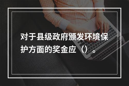 对于县级政府颁发环境保护方面的奖金应（）。