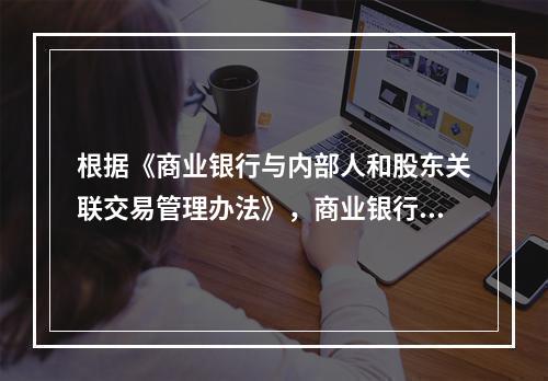 根据《商业银行与内部人和股东关联交易管理办法》，商业银行对全