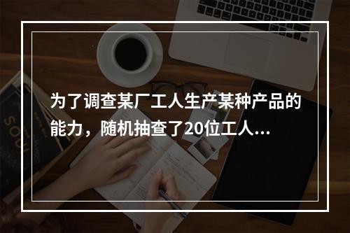 为了调查某厂工人生产某种产品的能力，随机抽查了20位工人某天