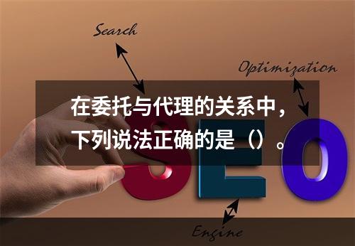 在委托与代理的关系中，下列说法正确的是（）。