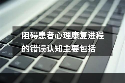 阻碍患者心理康复进程的错误认知主要包括