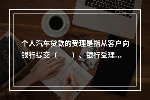 个人汽车贷款的受理是指从客户向银行提交（　　）、银行受理到上