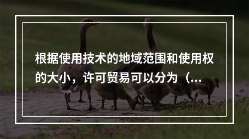 根据使用技术的地域范围和使用权的大小，许可贸易可以分为（　）