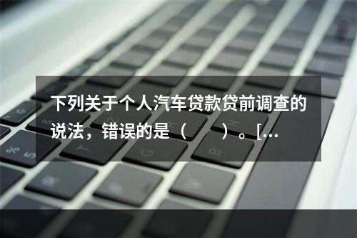 下列关于个人汽车贷款贷前调查的说法，错误的是（　　）。[20