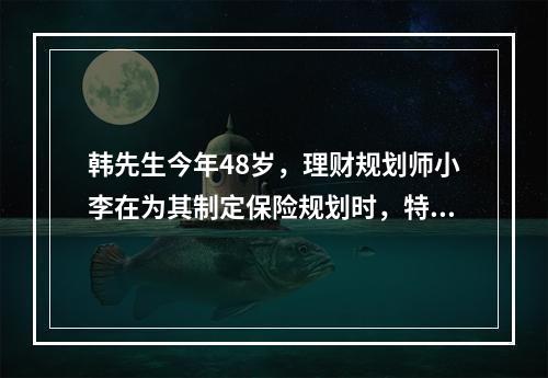 韩先生今年48岁，理财规划师小李在为其制定保险规划时，特别