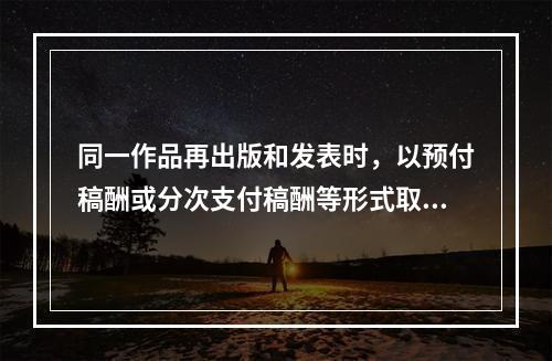 同一作品再出版和发表时，以预付稿酬或分次支付稿酬等形式取得的