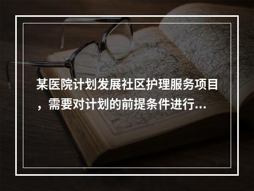 某医院计划发展社区护理服务项目，需要对计划的前提条件进行评估