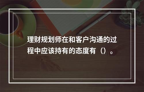 理财规划师在和客户沟通的过程中应该持有的态度有（）。