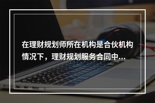 在理财规划师所在机构是合伙机构情况下，理财规划服务合同中当事