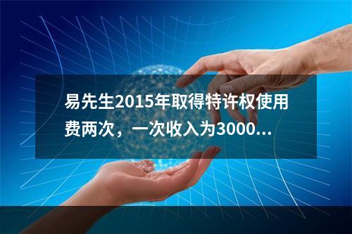 易先生2015年取得特许权使用费两次，一次收入为3000元，