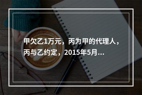 甲欠乙1万元，丙为甲的代理人，丙与乙约定，2015年5月1日