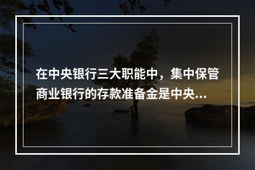 在中央银行三大职能中，集中保管商业银行的存款准备金是中央银行