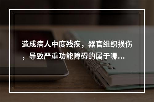 造成病人中度残疾，器官组织损伤，导致严重功能障碍的属于哪级医