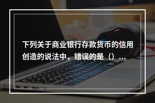 下列关于商业银行存款货币的信用创造的说法中，错误的是（）。