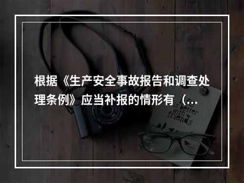 根据《生产安全事故报告和调查处理条例》应当补报的情形有（　）