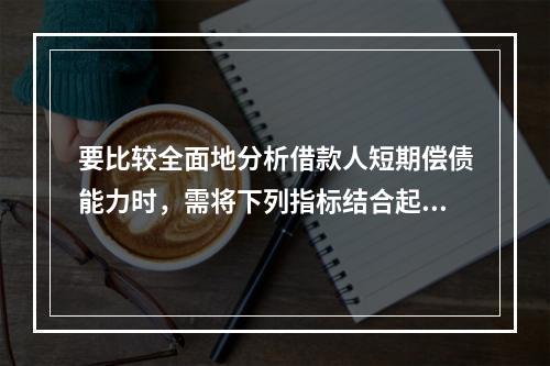 要比较全面地分析借款人短期偿债能力时，需将下列指标结合起来观