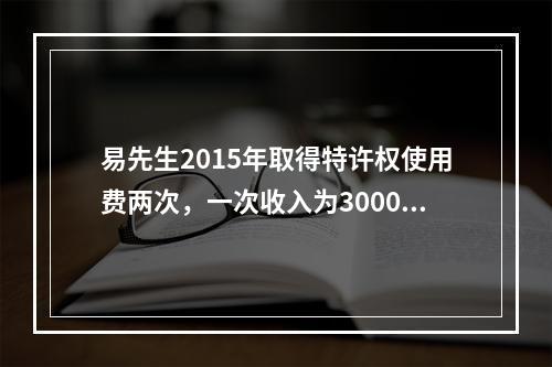 易先生2015年取得特许权使用费两次，一次收入为3000元，