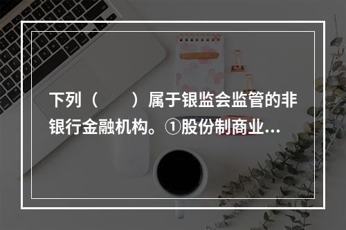 下列（　　）属于银监会监管的非银行金融机构。①股份制商业银行